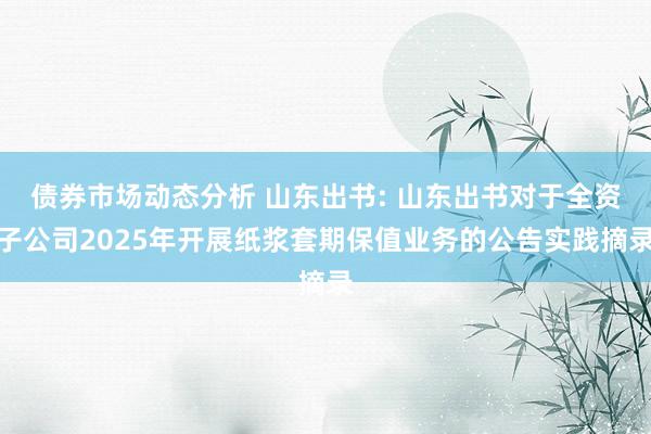 债券市场动态分析 山东出书: 山东出书对于全资子公司2025年开展纸浆套期保值业务的公告实践摘录