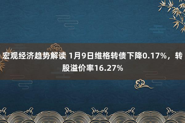 宏观经济趋势解读 1月9日维格转债下降0.17%，转股溢价率16.27%