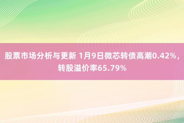 股票市场分析与更新 1月9日微芯转债高潮0.42%，转股溢价率65.79%