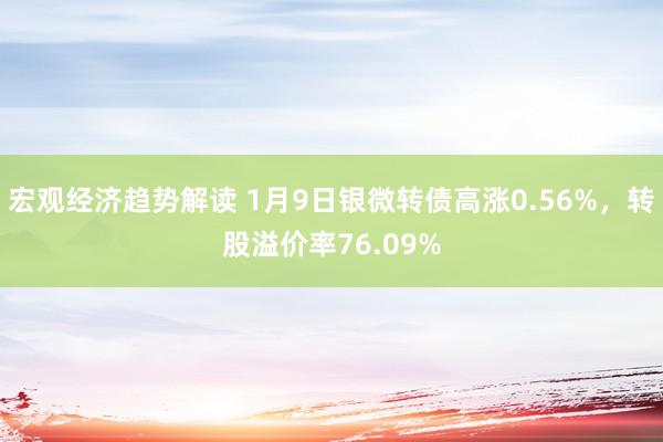 宏观经济趋势解读 1月9日银微转债高涨0.56%，转股溢价率76.09%