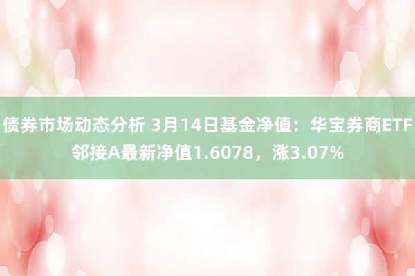 债券市场动态分析 3月14日基金净值：华宝券商ETF邻接A最新净值1.6078，涨3.07%