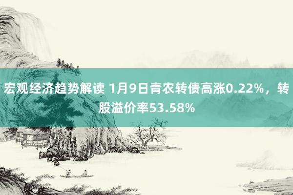 宏观经济趋势解读 1月9日青农转债高涨0.22%，转股溢价率53.58%