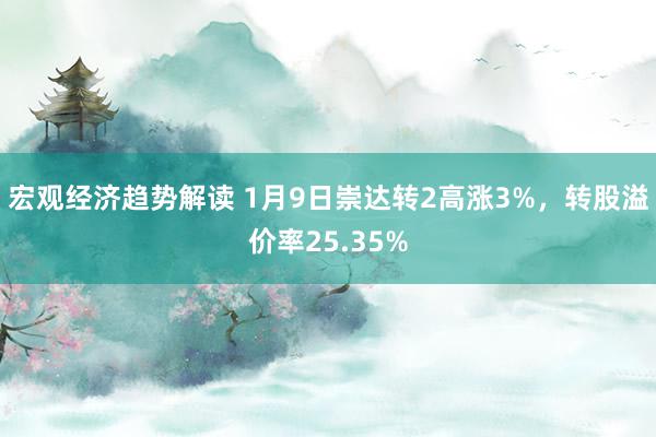 宏观经济趋势解读 1月9日崇达转2高涨3%，转股溢价率25.35%