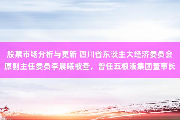 股票市场分析与更新 四川省东谈主大经济委员会原副主任委员李晨曦被查，曾任五粮液集团董事长