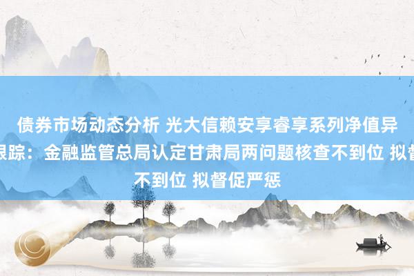 债券市场动态分析 光大信赖安享睿享系列净值异常回撤跟踪：金融监管总局认定甘肃局两问题核查不到位 拟督促严惩