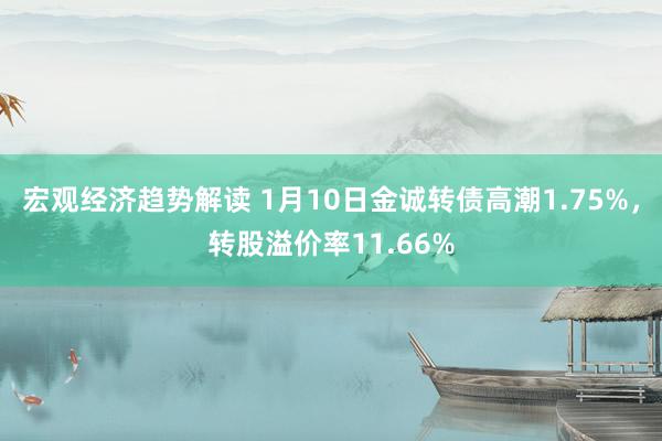 宏观经济趋势解读 1月10日金诚转债高潮1.75%，转股溢价率11.66%