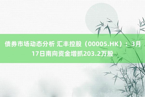 债券市场动态分析 汇丰控股（00005.HK）：3月17日南向资金增抓203.2万股