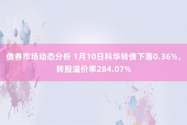 债券市场动态分析 1月10日科华转债下落0.36%，转股溢价率284.07%