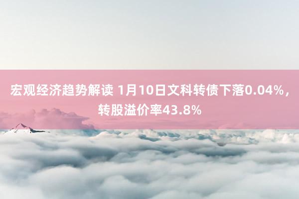 宏观经济趋势解读 1月10日文科转债下落0.04%，转股溢价率43.8%