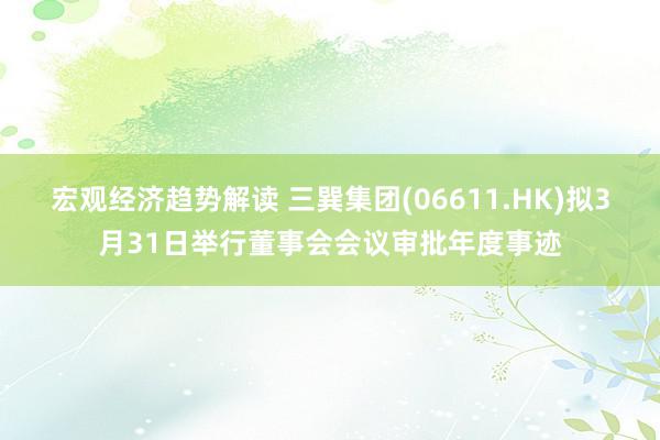 宏观经济趋势解读 三巽集团(06611.HK)拟3月31日举行董事会会议审批年度事迹