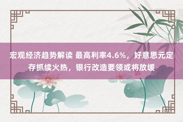 宏观经济趋势解读 最高利率4.6%，好意思元定存抓续火热，银行改造要领或将放缓