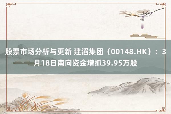 股票市场分析与更新 建滔集团（00148.HK）：3月18日南向资金增抓39.95万股