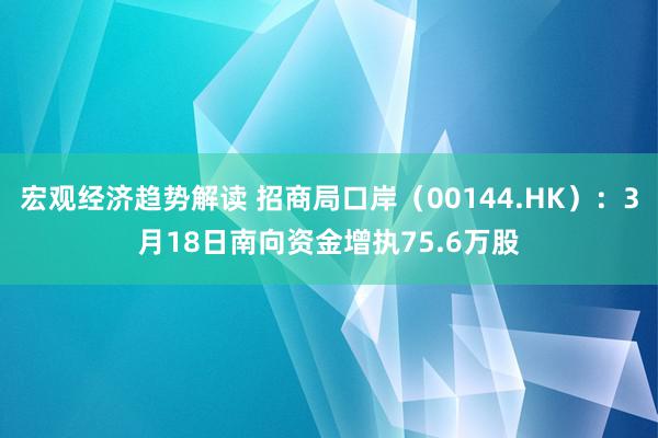 宏观经济趋势解读 招商局口岸（00144.HK）：3月18日南向资金增执75.6万股