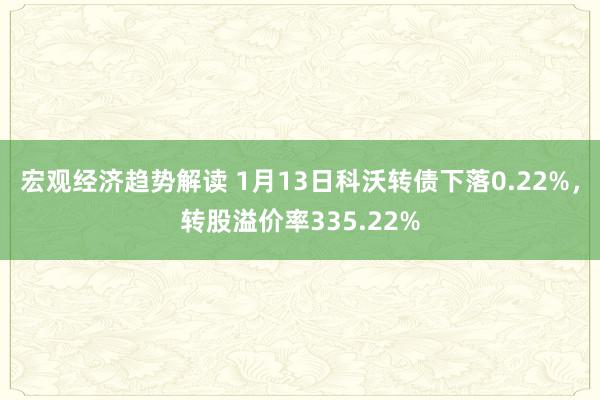 宏观经济趋势解读 1月13日科沃转债下落0.22%，转股溢价率335.22%