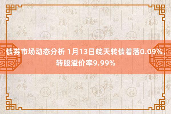 债券市场动态分析 1月13日皖天转债着落0.09%，转股溢价率9.99%