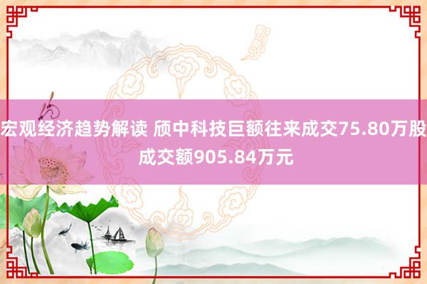 宏观经济趋势解读 颀中科技巨额往来成交75.80万股 成交额905.84万元