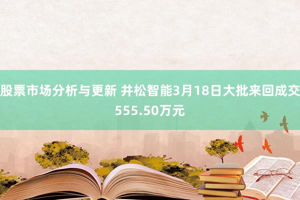 股票市场分析与更新 井松智能3月18日大批来回成交555.50万元